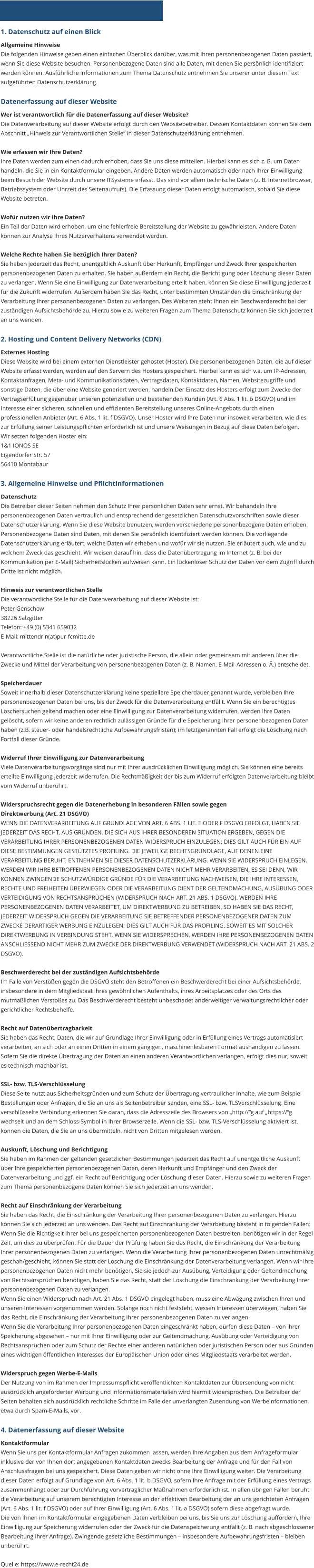 1. Datenschutz auf einen Blick Allgemeine Hinweise Die folgenden Hinweise geben einen einfachen Überblick darüber, was mit Ihren personenbezogenen Daten passiert, wenn Sie diese Website besuchen. Personenbezogene Daten sind alle Daten, mit denen Sie persönlich identifiziert werden können. Ausführliche Informationen zum Thema Datenschutz entnehmen Sie unserer unter diesem Text aufgeführten Datenschutzerklärung.  Datenerfassung auf dieser Website Wer ist verantwortlich für die Datenerfassung auf dieser Website? Die Datenverarbeitung auf dieser Website erfolgt durch den Websitebetreiber. Dessen Kontaktdaten können Sie dem Abschnitt „Hinweis zur Verantwortlichen Stelle“ in dieser Datenschutzerklärung entnehmen.  Wie erfassen wir Ihre Daten? Ihre Daten werden zum einen dadurch erhoben, dass Sie uns diese mitteilen. Hierbei kann es sich z. B. um Daten handeln, die Sie in ein Kontaktformular eingeben. Andere Daten werden automatisch oder nach Ihrer Einwilligung beim Besuch der Website durch unsere ITSysteme erfasst. Das sind vor allem technische Daten (z. B. Internetbrowser, Betriebssystem oder Uhrzeit des Seitenaufrufs). Die Erfassung dieser Daten erfolgt automatisch, sobald Sie diese Website betreten.  Wofür nutzen wir Ihre Daten? Ein Teil der Daten wird erhoben, um eine fehlerfreie Bereitstellung der Website zu gewährleisten. Andere Daten können zur Analyse Ihres Nutzerverhaltens verwendet werden.  Welche Rechte haben Sie bezüglich Ihrer Daten? Sie haben jederzeit das Recht, unentgeltlich Auskunft über Herkunft, Empfänger und Zweck Ihrer gespeicherten personenbezogenen Daten zu erhalten. Sie haben außerdem ein Recht, die Berichtigung oder Löschung dieser Daten zu verlangen. Wenn Sie eine Einwilligung zur Datenverarbeitung erteilt haben, können Sie diese Einwilligung jederzeit für die Zukunft widerrufen. Außerdem haben Sie das Recht, unter bestimmten Umständen die Einschränkung der Verarbeitung Ihrer personenbezogenen Daten zu verlangen. Des Weiteren steht Ihnen ein Beschwerderecht bei der zuständigen Aufsichtsbehörde zu. Hierzu sowie zu weiteren Fragen zum Thema Datenschutz können Sie sich jederzeit an uns wenden.  2. Hosting und Content Delivery Networks (CDN) Externes Hosting Diese Website wird bei einem externen Dienstleister gehostet (Hoster). Die personenbezogenen Daten, die auf dieser Website erfasst werden, werden auf den Servern des Hosters gespeichert. Hierbei kann es sich v.a. um IP-Adressen, Kontaktanfragen, Meta- und Kommunikationsdaten, Vertragsdaten, Kontaktdaten, Namen, Websitezugriffe und sonstige Daten, die über eine Website generiert werden, handeln.Der Einsatz des Hosters erfolgt zum Zwecke der Vertragserfüllung gegenüber unseren potenziellen und bestehenden Kunden (Art. 6 Abs. 1 lit. b DSGVO) und im Interesse einer sicheren, schnellen und effizienten Bereitstellung unseres Online-Angebots durch einen professionellen Anbieter (Art. 6 Abs. 1 lit. f DSGVO). Unser Hoster wird Ihre Daten nur insoweit verarbeiten, wie dies zur Erfüllung seiner Leistungspflichten erforderlich ist und unsere Weisungen in Bezug auf diese Daten befolgen. Wir setzen folgenden Hoster ein: 1&1 IONOS SE Eigendorfer Str. 57 56410 Montabaur  3. Allgemeine Hinweise und Pflichtinformationen Datenschutz Die Betreiber dieser Seiten nehmen den Schutz Ihrer persönlichen Daten sehr ernst. Wir behandeln Ihre personenbezogenen Daten vertraulich und entsprechend der gesetzlichen Datenschutzvorschriften sowie dieser Datenschutzerklärung. Wenn Sie diese Website benutzen, werden verschiedene personenbezogene Daten erhoben. Personenbezogene Daten sind Daten, mit denen Sie persönlich identifiziert werden können. Die vorliegende Datenschutzerklärung erläutert, welche Daten wir erheben und wofür wir sie nutzen. Sie erläutert auch, wie und zu welchem Zweck das geschieht. Wir weisen darauf hin, dass die Datenübertragung im Internet (z. B. bei der Kommunikation per E-Mail) Sicherheitslücken aufweisen kann. Ein lückenloser Schutz der Daten vor dem Zugriff durch Dritte ist nicht möglich.  Hinweis zur verantwortlichen Stelle Die verantwortliche Stelle für die Datenverarbeitung auf dieser Website ist: Peter Genschow 38226 Salzgitter Telefon: +49 (0) 5341 659032 E-Mail: mittendrin(at)pur-fcmitte.de  Verantwortliche Stelle ist die natürliche oder juristische Person, die allein oder gemeinsam mit anderen über die Zwecke und Mittel der Verarbeitung von personenbezogenen Daten (z. B. Namen, E-Mail-Adressen o. Ä.) entscheidet.  Speicherdauer Soweit innerhalb dieser Datenschutzerklärung keine speziellere Speicherdauer genannt wurde, verbleiben Ihre personenbezogenen Daten bei uns, bis der Zweck für die Datenverarbeitung entfällt. Wenn Sie ein berechtigtes Löschersuchen geltend machen oder eine Einwilligung zur Datenverarbeitung widerrufen, werden Ihre Daten gelöscht, sofern wir keine anderen rechtlich zulässigen Gründe für die Speicherung Ihrer personenbezogenen Daten haben (z.B. steuer- oder handelsrechtliche Aufbewahrungsfristen); im letztgenannten Fall erfolgt die Löschung nach Fortfall dieser Gründe.  Widerruf Ihrer Einwilligung zur Datenverarbeitung Viele Datenverarbeitungsvorgänge sind nur mit Ihrer ausdrücklichen Einwilligung möglich. Sie können eine bereits erteilte Einwilligung jederzeit widerrufen. Die Rechtmäßigkeit der bis zum Widerruf erfolgten Datenverarbeitung bleibt vom Widerruf unberührt.  Widerspruchsrecht gegen die Datenerhebung in besonderen Fällen sowie gegen Direktwerbung (Art. 21 DSGVO) WENN DIE DATENVERARBEITUNG AUF GRUNDLAGE VON ART. 6 ABS. 1 LIT. E ODER F DSGVO ERFOLGT, HABEN SIE JEDERZEIT DAS RECHT, AUS GRÜNDEN, DIE SICH AUS IHRER BESONDEREN SITUATION ERGEBEN, GEGEN DIE VERARBEITUNG IHRER PERSONENBEZOGENEN DATEN WIDERSPRUCH EINZULEGEN; DIES GILT AUCH FÜR EIN AUF DIESE BESTIMMUNGEN GESTÜTZTES PROFILING. DIE JEWEILIGE RECHTSGRUNDLAGE, AUF DENEN EINE VERARBEITUNG BERUHT, ENTNEHMEN SIE DIESER DATENSCHUTZERKLÄRUNG. WENN SIE WIDERSPRUCH EINLEGEN, WERDEN WIR IHRE BETROFFENEN PERSONENBEZOGENEN DATEN NICHT MEHR VERARBEITEN, ES SEI DENN, WIR KÖNNEN ZWINGENDE SCHUTZWÜRDIGE GRÜNDE FÜR DIE VERARBEITUNG NACHWEISEN, DIE IHRE INTERESSEN, RECHTE UND FREIHEITEN ÜBERWIEGEN ODER DIE VERARBEITUNG DIENT DER GELTENDMACHUNG, AUSÜBUNG ODER VERTEIDIGUNG VON RECHTSANSPRÜCHEN (WIDERSPRUCH NACH ART. 21 ABS. 1 DSGVO). WERDEN IHRE PERSONENBEZOGENEN DATEN VERARBEITET, UM DIREKTWERBUNG ZU BETREIBEN, SO HABEN SIE DAS RECHT, JEDERZEIT WIDERSPRUCH GEGEN DIE VERARBEITUNG SIE BETREFFENDER PERSONENBEZOGENER DATEN ZUM ZWECKE DERARTIGER WERBUNG EINZULEGEN; DIES GILT AUCH FÜR DAS PROFILING, SOWEIT ES MIT SOLCHER DIREKTWERBUNG IN VERBINDUNG STEHT. WENN SIE WIDERSPRECHEN, WERDEN IHRE PERSONENBEZOGENEN DATEN ANSCHLIESSEND NICHT MEHR ZUM ZWECKE DER DIREKTWERBUNG VERWENDET (WIDERSPRUCH NACH ART. 21 ABS. 2 DSGVO).  Beschwerderecht bei der zuständigen Aufsichtsbehörde Im Falle von Verstößen gegen die DSGVO steht den Betroffenen ein Beschwerderecht bei einer Aufsichtsbehörde, insbesondere in dem Mitgliedstaat ihres gewöhnlichen Aufenthalts, ihres Arbeitsplatzes oder des Orts des mutmaßlichen Verstoßes zu. Das Beschwerderecht besteht unbeschadet anderweitiger verwaltungsrechtlicher oder gerichtlicher Rechtsbehelfe.  Recht auf Datenübertragbarkeit Sie haben das Recht, Daten, die wir auf Grundlage Ihrer Einwilligung oder in Erfüllung eines Vertrags automatisiert verarbeiten, an sich oder an einen Dritten in einem gängigen, maschinenlesbaren Format aushändigen zu lassen. Sofern Sie die direkte Übertragung der Daten an einen anderen Verantwortlichen verlangen, erfolgt dies nur, soweit es technisch machbar ist.  SSL- bzw. TLS-Verschlüsselung Diese Seite nutzt aus Sicherheitsgründen und zum Schutz der Übertragung vertraulicher Inhalte, wie zum Beispiel Bestellungen oder Anfragen, die Sie an uns als Seitenbetreiber senden, eine SSL- bzw. TLSVerschlüsselung. Eine verschlüsselte Verbindung erkennen Sie daran, dass die Adresszeile des Browsers von „http://“g auf „https://“g wechselt und an dem Schloss-Symbol in Ihrer Browserzeile. Wenn die SSL- bzw. TLS-Verschlüsselung aktiviert ist, können die Daten, die Sie an uns übermitteln, nicht von Dritten mitgelesen werden.  Auskunft, Löschung und Berichtigung Sie haben im Rahmen der geltenden gesetzlichen Bestimmungen jederzeit das Recht auf unentgeltliche Auskunft über Ihre gespeicherten personenbezogenen Daten, deren Herkunft und Empfänger und den Zweck der Datenverarbeitung und ggf. ein Recht auf Berichtigung oder Löschung dieser Daten. Hierzu sowie zu weiteren Fragen zum Thema personenbezogene Daten können Sie sich jederzeit an uns wenden.  Recht auf Einschränkung der Verarbeitung Sie haben das Recht, die Einschränkung der Verarbeitung Ihrer personenbezogenen Daten zu verlangen. Hierzu können Sie sich jederzeit an uns wenden. Das Recht auf Einschränkung der Verarbeitung besteht in folgenden Fällen: Wenn Sie die Richtigkeit Ihrer bei uns gespeicherten personenbezogenen Daten bestreiten, benötigen wir in der Regel Zeit, um dies zu überprüfen. Für die Dauer der Prüfung haben Sie das Recht, die Einschränkung der Verarbeitung Ihrer personenbezogenen Daten zu verlangen. Wenn die Verarbeitung Ihrer personenbezogenen Daten unrechtmäßig geschah/geschieht, können Sie statt der Löschung die Einschränkung der Datenverarbeitung verlangen. Wenn wir Ihre personenbezogenen Daten nicht mehr benötigen, Sie sie jedoch zur Ausübung, Verteidigung oder Geltendmachung von Rechtsansprüchen benötigen, haben Sie das Recht, statt der Löschung die Einschränkung der Verarbeitung Ihrer personenbezogenen Daten zu verlangen. Wenn Sie einen Widerspruch nach Art. 21 Abs. 1 DSGVO eingelegt haben, muss eine Abwägung zwischen Ihren und unseren Interessen vorgenommen werden. Solange noch nicht feststeht, wessen Interessen überwiegen, haben Sie das Recht, die Einschränkung der Verarbeitung Ihrer personenbezogenen Daten zu verlangen.  Wenn Sie die Verarbeitung Ihrer personenbezogenen Daten eingeschränkt haben, dürfen diese Daten – von ihrer Speicherung abgesehen – nur mit Ihrer Einwilligung oder zur Geltendmachung, Ausübung oder Verteidigung von Rechtsansprüchen oder zum Schutz der Rechte einer anderen natürlichen oder juristischen Person oder aus Gründen eines wichtigen öffentlichen Interesses der Europäischen Union oder eines Mitgliedstaats verarbeitet werden.  Widerspruch gegen Werbe-E-Mails Der Nutzung von im Rahmen der Impressumspflicht veröffentlichten Kontaktdaten zur Übersendung von nicht ausdrücklich angeforderter Werbung und Informationsmaterialien wird hiermit widersprochen. Die Betreiber der Seiten behalten sich ausdrücklich rechtliche Schritte im Falle der unverlangten Zusendung von Werbeinformationen, etwa durch Spam-E-Mails, vor.  4. Datenerfassung auf dieser Website Kontaktformular Wenn Sie uns per Kontaktformular Anfragen zukommen lassen, werden Ihre Angaben aus dem Anfrageformular inklusive der von Ihnen dort angegebenen Kontaktdaten zwecks Bearbeitung der Anfrage und für den Fall von Anschlussfragen bei uns gespeichert. Diese Daten geben wir nicht ohne Ihre Einwilligung weiter. Die Verarbeitung dieser Daten erfolgt auf Grundlage von Art. 6 Abs. 1 lit. b DSGVO, sofern Ihre Anfrage mit der Erfüllung eines Vertrags zusammenhängt oder zur Durchführung vorvertraglicher Maßnahmen erforderlich ist. In allen übrigen Fällen beruht die Verarbeitung auf unserem berechtigten Interesse an der effektiven Bearbeitung der an uns gerichteten Anfragen (Art. 6 Abs. 1 lit. f DSGVO) oder auf Ihrer Einwilligung (Art. 6 Abs. 1 lit. a DSGVO) sofern diese abgefragt wurde. Die von Ihnen im Kontaktformular eingegebenen Daten verbleiben bei uns, bis Sie uns zur Löschung auffordern, Ihre Einwilligung zur Speicherung widerrufen oder der Zweck für die Datenspeicherung entfällt (z. B. nach abgeschlossener Bearbeitung Ihrer Anfrage). Zwingende gesetzliche Bestimmungen – insbesondere Aufbewahrungsfristen – bleiben unberührt.  Quelle: https://www.e-recht24.de