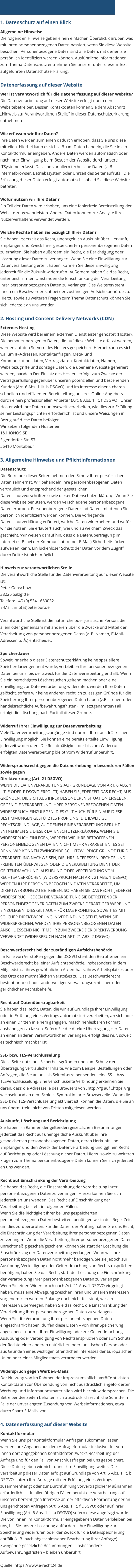 1. Datenschutz auf einen Blick Allgemeine Hinweise Die folgenden Hinweise geben einen einfachen Überblick darüber, was mit Ihren personenbezogenen Daten passiert, wenn Sie diese Website besuchen. Personenbezogene Daten sind alle Daten, mit denen Sie persönlich identifiziert werden können. Ausführliche Informationen zum Thema Datenschutz entnehmen Sie unserer unter diesem Text aufgeführten Datenschutzerklärung.  Datenerfassung auf dieser Website Wer ist verantwortlich für die Datenerfassung auf dieser Website? Die Datenverarbeitung auf dieser Website erfolgt durch den Websitebetreiber. Dessen Kontaktdaten können Sie dem Abschnitt „Hinweis zur Verantwortlichen Stelle“ in dieser Datenschutzerklärung entnehmen.  Wie erfassen wir Ihre Daten? Ihre Daten werden zum einen dadurch erhoben, dass Sie uns diese mitteilen. Hierbei kann es sich z. B. um Daten handeln, die Sie in ein Kontaktformular eingeben. Andere Daten werden automatisch oder nach Ihrer Einwilligung beim Besuch der Website durch unsere ITSysteme erfasst. Das sind vor allem technische Daten (z. B. Internetbrowser, Betriebssystem oder Uhrzeit des Seitenaufrufs). Die Erfassung dieser Daten erfolgt automatisch, sobald Sie diese Website betreten.  Wofür nutzen wir Ihre Daten? Ein Teil der Daten wird erhoben, um eine fehlerfreie Bereitstellung der Website zu gewährleisten. Andere Daten können zur Analyse Ihres Nutzerverhaltens verwendet werden.  Welche Rechte haben Sie bezüglich Ihrer Daten? Sie haben jederzeit das Recht, unentgeltlich Auskunft über Herkunft, Empfänger und Zweck Ihrer gespeicherten personenbezogenen Daten zu erhalten. Sie haben außerdem ein Recht, die Berichtigung oder Löschung dieser Daten zu verlangen. Wenn Sie eine Einwilligung zur Datenverarbeitung erteilt haben, können Sie diese Einwilligung jederzeit für die Zukunft widerrufen. Außerdem haben Sie das Recht, unter bestimmten Umständen die Einschränkung der Verarbeitung Ihrer personenbezogenen Daten zu verlangen. Des Weiteren steht Ihnen ein Beschwerderecht bei der zuständigen Aufsichtsbehörde zu. Hierzu sowie zu weiteren Fragen zum Thema Datenschutz können Sie sich jederzeit an uns wenden.  2. Hosting und Content Delivery Networks (CDN) Externes Hosting Diese Website wird bei einem externen Dienstleister gehostet (Hoster). Die personenbezogenen Daten, die auf dieser Website erfasst werden, werden auf den Servern des Hosters gespeichert. Hierbei kann es sich v.a. um IP-Adressen, Kontaktanfragen, Meta- und Kommunikationsdaten, Vertragsdaten, Kontaktdaten, Namen, Websitezugriffe und sonstige Daten, die über eine Website generiert werden, handeln.Der Einsatz des Hosters erfolgt zum Zwecke der Vertragserfüllung gegenüber unseren potenziellen und bestehenden Kunden (Art. 6 Abs. 1 lit. b DSGVO) und im Interesse einer sicheren, schnellen und effizienten Bereitstellung unseres Online-Angebots durch einen professionellen Anbieter (Art. 6 Abs. 1 lit. f DSGVO). Unser Hoster wird Ihre Daten nur insoweit verarbeiten, wie dies zur Erfüllung seiner Leistungspflichten erforderlich ist und unsere Weisungen in Bezug auf diese Daten befolgen. Wir setzen folgenden Hoster ein: 1&1 IONOS SE Eigendorfer Str. 57 56410 Montabaur  3. Allgemeine Hinweise und Pflichtinformationen Datenschutz Die Betreiber dieser Seiten nehmen den Schutz Ihrer persönlichen Daten sehr ernst. Wir behandeln Ihre personenbezogenen Daten vertraulich und entsprechend der gesetzlichen Datenschutzvorschriften sowie dieser Datenschutzerklärung. Wenn Sie diese Website benutzen, werden verschiedene personenbezogene Daten erhoben. Personenbezogene Daten sind Daten, mit denen Sie persönlich identifiziert werden können. Die vorliegende Datenschutzerklärung erläutert, welche Daten wir erheben und wofür wir sie nutzen. Sie erläutert auch, wie und zu welchem Zweck das geschieht. Wir weisen darauf hin, dass die Datenübertragung im Internet (z. B. bei der Kommunikation per E-Mail) Sicherheitslücken aufweisen kann. Ein lückenloser Schutz der Daten vor dem Zugriff durch Dritte ist nicht möglich.  Hinweis zur verantwortlichen Stelle Die verantwortliche Stelle für die Datenverarbeitung auf dieser Website ist: Peter Genschow 38226 Salzgitter Telefon: +49 (0) 5341 659032 E-Mail: info(at)peterpur.de  Verantwortliche Stelle ist die natürliche oder juristische Person, die allein oder gemeinsam mit anderen über die Zwecke und Mittel der Verarbeitung von personenbezogenen Daten (z. B. Namen, E-Mail-Adressen o. Ä.) entscheidet.  Speicherdauer Soweit innerhalb dieser Datenschutzerklärung keine speziellere Speicherdauer genannt wurde, verbleiben Ihre personenbezogenen Daten bei uns, bis der Zweck für die Datenverarbeitung entfällt. Wenn Sie ein berechtigtes Löschersuchen geltend machen oder eine Einwilligung zur Datenverarbeitung widerrufen, werden Ihre Daten gelöscht, sofern wir keine anderen rechtlich zulässigen Gründe für die Speicherung Ihrer personenbezogenen Daten haben (z.B. steuer- oder handelsrechtliche Aufbewahrungsfristen); im letztgenannten Fall erfolgt die Löschung nach Fortfall dieser Gründe.  Widerruf Ihrer Einwilligung zur Datenverarbeitung Viele Datenverarbeitungsvorgänge sind nur mit Ihrer ausdrücklichen Einwilligung möglich. Sie können eine bereits erteilte Einwilligung jederzeit widerrufen. Die Rechtmäßigkeit der bis zum Widerruf erfolgten Datenverarbeitung bleibt vom Widerruf unberührt.  Widerspruchsrecht gegen die Datenerhebung in besonderen Fällen sowie gegen Direktwerbung (Art. 21 DSGVO) WENN DIE DATENVERARBEITUNG AUF GRUNDLAGE VON ART. 6 ABS. 1 LIT. E ODER F DSGVO ERFOLGT, HABEN SIE JEDERZEIT DAS RECHT, AUS GRÜNDEN, DIE SICH AUS IHRER BESONDEREN SITUATION ERGEBEN, GEGEN DIE VERARBEITUNG IHRER PERSONENBEZOGENEN DATEN WIDERSPRUCH EINZULEGEN; DIES GILT AUCH FÜR EIN AUF DIESE BESTIMMUNGEN GESTÜTZTES PROFILING. DIE JEWEILIGE RECHTSGRUNDLAGE, AUF DENEN EINE VERARBEITUNG BERUHT, ENTNEHMEN SIE DIESER DATENSCHUTZERKLÄRUNG. WENN SIE WIDERSPRUCH EINLEGEN, WERDEN WIR IHRE BETROFFENEN PERSONENBEZOGENEN DATEN NICHT MEHR VERARBEITEN, ES SEI DENN, WIR KÖNNEN ZWINGENDE SCHUTZWÜRDIGE GRÜNDE FÜR DIE VERARBEITUNG NACHWEISEN, DIE IHRE INTERESSEN, RECHTE UND FREIHEITEN ÜBERWIEGEN ODER DIE VERARBEITUNG DIENT DER GELTENDMACHUNG, AUSÜBUNG ODER VERTEIDIGUNG VON RECHTSANSPRÜCHEN (WIDERSPRUCH NACH ART. 21 ABS. 1 DSGVO). WERDEN IHRE PERSONENBEZOGENEN DATEN VERARBEITET, UM DIREKTWERBUNG ZU BETREIBEN, SO HABEN SIE DAS RECHT, JEDERZEIT WIDERSPRUCH GEGEN DIE VERARBEITUNG SIE BETREFFENDER PERSONENBEZOGENER DATEN ZUM ZWECKE DERARTIGER WERBUNG EINZULEGEN; DIES GILT AUCH FÜR DAS PROFILING, SOWEIT ES MIT SOLCHER DIREKTWERBUNG IN VERBINDUNG STEHT. WENN SIE WIDERSPRECHEN, WERDEN IHRE PERSONENBEZOGENEN DATEN ANSCHLIESSEND NICHT MEHR ZUM ZWECKE DER DIREKTWERBUNG VERWENDET (WIDERSPRUCH NACH ART. 21 ABS. 2 DSGVO).  Beschwerderecht bei der zuständigen Aufsichtsbehörde Im Falle von Verstößen gegen die DSGVO steht den Betroffenen ein Beschwerderecht bei einer Aufsichtsbehörde, insbesondere in dem Mitgliedstaat ihres gewöhnlichen Aufenthalts, ihres Arbeitsplatzes oder des Orts des mutmaßlichen Verstoßes zu. Das Beschwerderecht besteht unbeschadet anderweitiger verwaltungsrechtlicher oder gerichtlicher Rechtsbehelfe.  Recht auf Datenübertragbarkeit Sie haben das Recht, Daten, die wir auf Grundlage Ihrer Einwilligung oder in Erfüllung eines Vertrags automatisiert verarbeiten, an sich oder an einen Dritten in einem gängigen, maschinenlesbaren Format aushändigen zu lassen. Sofern Sie die direkte Übertragung der Daten an einen anderen Verantwortlichen verlangen, erfolgt dies nur, soweit es technisch machbar ist.  SSL- bzw. TLS-Verschlüsselung Diese Seite nutzt aus Sicherheitsgründen und zum Schutz der Übertragung vertraulicher Inhalte, wie zum Beispiel Bestellungen oder Anfragen, die Sie an uns als Seitenbetreiber senden, eine SSL- bzw. TLSVerschlüsselung. Eine verschlüsselte Verbindung erkennen Sie daran, dass die Adresszeile des Browsers von „http://“g auf „https://“g wechselt und an dem Schloss-Symbol in Ihrer Browserzeile. Wenn die SSL- bzw. TLS-Verschlüsselung aktiviert ist, können die Daten, die Sie an uns übermitteln, nicht von Dritten mitgelesen werden.  Auskunft, Löschung und Berichtigung Sie haben im Rahmen der geltenden gesetzlichen Bestimmungen jederzeit das Recht auf unentgeltliche Auskunft über Ihre gespeicherten personenbezogenen Daten, deren Herkunft und Empfänger und den Zweck der Datenverarbeitung und ggf. ein Recht auf Berichtigung oder Löschung dieser Daten. Hierzu sowie zu weiteren Fragen zum Thema personenbezogene Daten können Sie sich jederzeit an uns wenden.  Recht auf Einschränkung der Verarbeitung Sie haben das Recht, die Einschränkung der Verarbeitung Ihrer personenbezogenen Daten zu verlangen. Hierzu können Sie sich jederzeit an uns wenden. Das Recht auf Einschränkung der Verarbeitung besteht in folgenden Fällen: Wenn Sie die Richtigkeit Ihrer bei uns gespeicherten personenbezogenen Daten bestreiten, benötigen wir in der Regel Zeit, um dies zu überprüfen. Für die Dauer der Prüfung haben Sie das Recht, die Einschränkung der Verarbeitung Ihrer personenbezogenen Daten zu verlangen. Wenn die Verarbeitung Ihrer personenbezogenen Daten unrechtmäßig geschah/geschieht, können Sie statt der Löschung die Einschränkung der Datenverarbeitung verlangen. Wenn wir Ihre personenbezogenen Daten nicht mehr benötigen, Sie sie jedoch zur Ausübung, Verteidigung oder Geltendmachung von Rechtsansprüchen benötigen, haben Sie das Recht, statt der Löschung die Einschränkung der Verarbeitung Ihrer personenbezogenen Daten zu verlangen. Wenn Sie einen Widerspruch nach Art. 21 Abs. 1 DSGVO eingelegt haben, muss eine Abwägung zwischen Ihren und unseren Interessen vorgenommen werden. Solange noch nicht feststeht, wessen Interessen überwiegen, haben Sie das Recht, die Einschränkung der Verarbeitung Ihrer personenbezogenen Daten zu verlangen.  Wenn Sie die Verarbeitung Ihrer personenbezogenen Daten eingeschränkt haben, dürfen diese Daten – von ihrer Speicherung abgesehen – nur mit Ihrer Einwilligung oder zur Geltendmachung, Ausübung oder Verteidigung von Rechtsansprüchen oder zum Schutz der Rechte einer anderen natürlichen oder juristischen Person oder aus Gründen eines wichtigen öffentlichen Interesses der Europäischen Union oder eines Mitgliedstaats verarbeitet werden.  Widerspruch gegen Werbe-E-Mails Der Nutzung von im Rahmen der Impressumspflicht veröffentlichten Kontaktdaten zur Übersendung von nicht ausdrücklich angeforderter Werbung und Informationsmaterialien wird hiermit widersprochen. Die Betreiber der Seiten behalten sich ausdrücklich rechtliche Schritte im Falle der unverlangten Zusendung von Werbeinformationen, etwa durch Spam-E-Mails, vor.  4. Datenerfassung auf dieser Website Kontaktformular Wenn Sie uns per Kontaktformular Anfragen zukommen lassen, werden Ihre Angaben aus dem Anfrageformular inklusive der von Ihnen dort angegebenen Kontaktdaten zwecks Bearbeitung der Anfrage und für den Fall von Anschlussfragen bei uns gespeichert. Diese Daten geben wir nicht ohne Ihre Einwilligung weiter. Die Verarbeitung dieser Daten erfolgt auf Grundlage von Art. 6 Abs. 1 lit. b DSGVO, sofern Ihre Anfrage mit der Erfüllung eines Vertrags zusammenhängt oder zur Durchführung vorvertraglicher Maßnahmen erforderlich ist. In allen übrigen Fällen beruht die Verarbeitung auf unserem berechtigten Interesse an der effektiven Bearbeitung der an uns gerichteten Anfragen (Art. 6 Abs. 1 lit. f DSGVO) oder auf Ihrer Einwilligung (Art. 6 Abs. 1 lit. a DSGVO) sofern diese abgefragt wurde. Die von Ihnen im Kontaktformular eingegebenen Daten verbleiben bei uns, bis Sie uns zur Löschung auffordern, Ihre Einwilligung zur Speicherung widerrufen oder der Zweck für die Datenspeicherung entfällt (z. B. nach abgeschlossener Bearbeitung Ihrer Anfrage). Zwingende gesetzliche Bestimmungen – insbesondere Aufbewahrungsfristen – bleiben unberührt.  Quelle: https://www.e-recht24.de